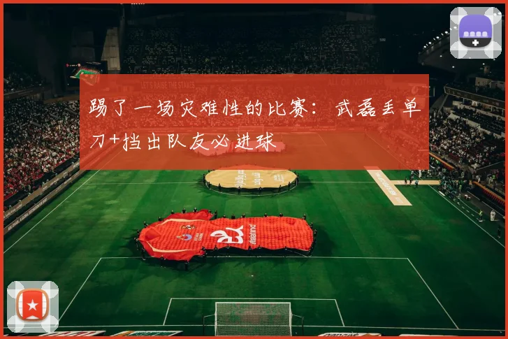 踢了一场灾难性的比赛：武磊丢单刀+挡出队友必进球