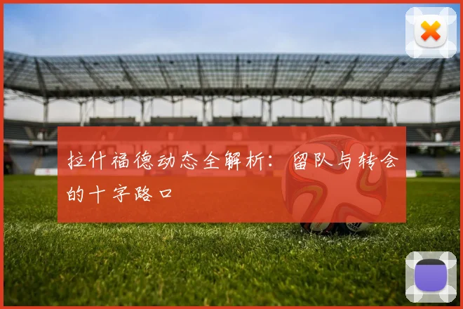 拉什福德动态全解析：留队与转会的十字路口