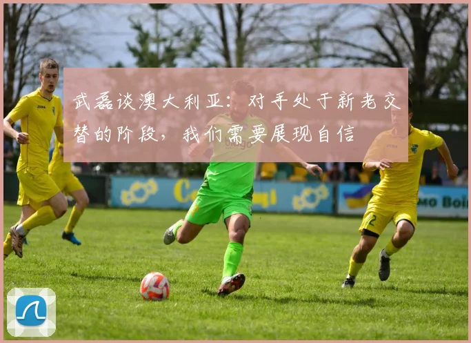 武磊谈澳大利亚：对手处于新老交替的阶段，我们需要展现自信