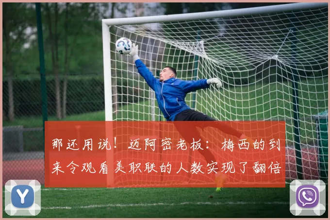 那还用说！迈阿密老板：梅西的到来令观看美职联的人数实现了翻倍