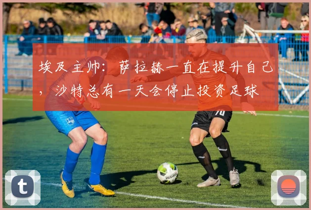 埃及主帅：萨拉赫一直在提升自己，沙特总有一天会停止投资足球