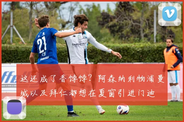 这还成了香饽饽？阿森纳利物浦曼城以及拜仁都想在夏窗引进门迪