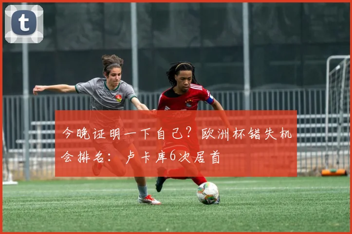 今晚证明一下自己？欧洲杯错失机会排名：卢卡库6次居首