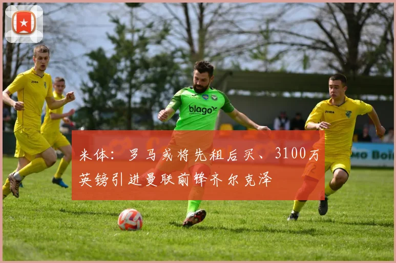米体：罗马或将先租后买、3100万英镑引进曼联前锋齐尔克泽
