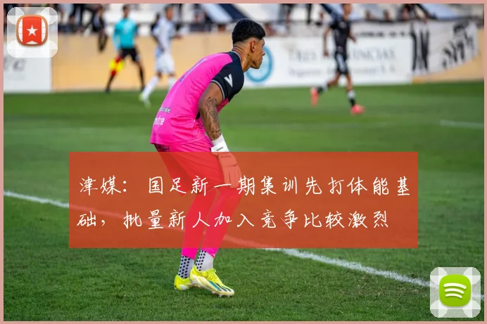 津媒：国足新一期集训先打体能基础，批量新人加入竞争比较激烈