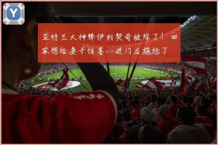 亚特兰大神锋伊利契奇被绿了！回家想给妻子惊喜，进门后尴尬了
