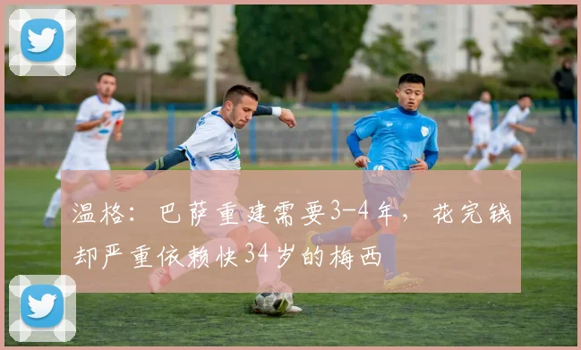 温格：巴萨重建需要3-4年，花完钱却严重依赖快34岁的梅西