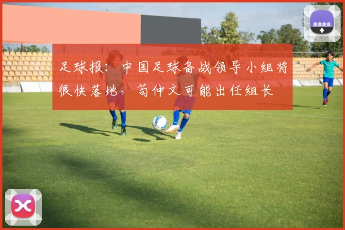 足球报：中国足球备战领导小组将很快落地，苟仲文可能出任组长