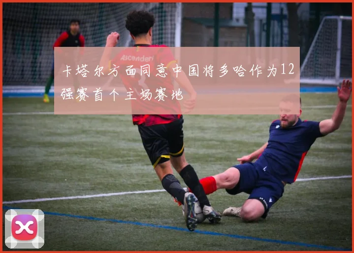 卡塔尔方面同意中国将多哈作为12强赛首个主场赛地