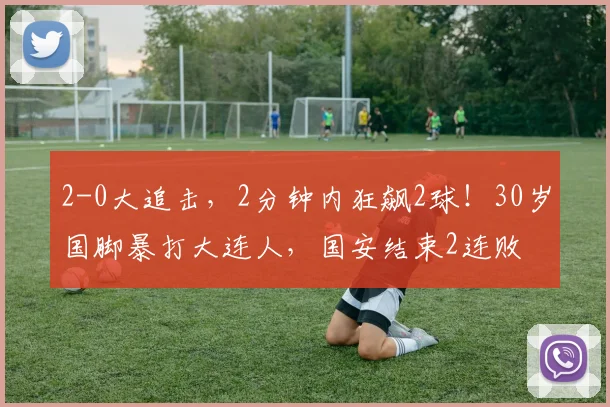 2-0大追击，2分钟内狂飙2球！30岁国脚暴打大连人，国安结束2连败