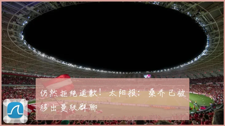 仍然拒绝道歉！太阳报：桑乔已被移出曼联群聊