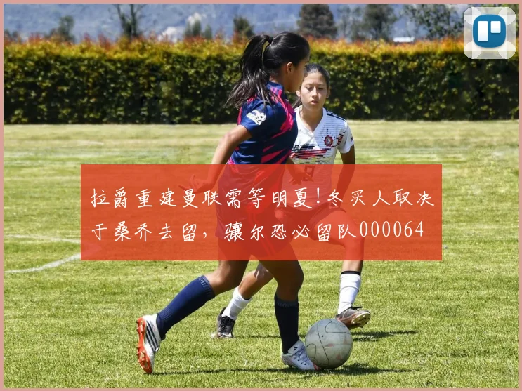 拉爵重建曼联需等明夏!冬买人取决于桑乔去留，骧尔恐必留队0000644
