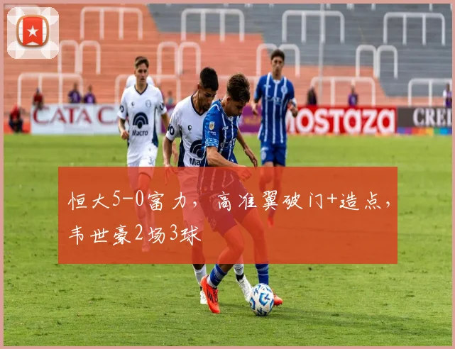 恒大5-0富力，高准翼破门+造点，韦世豪2场3球