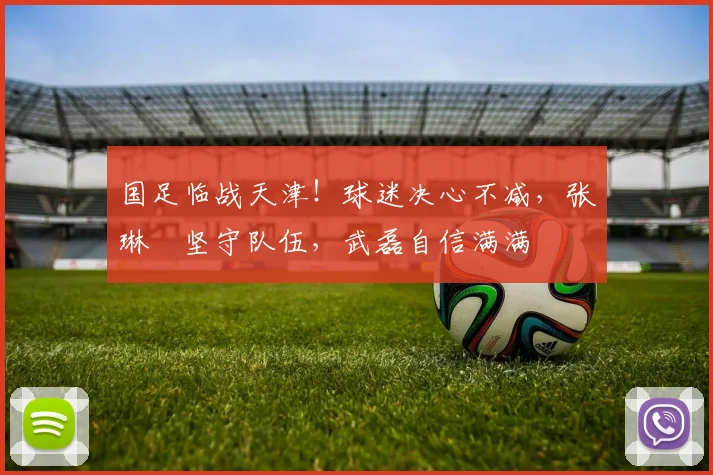 国足临战天津！球迷决心不减，张琳芃坚守队伍，武磊自信满满