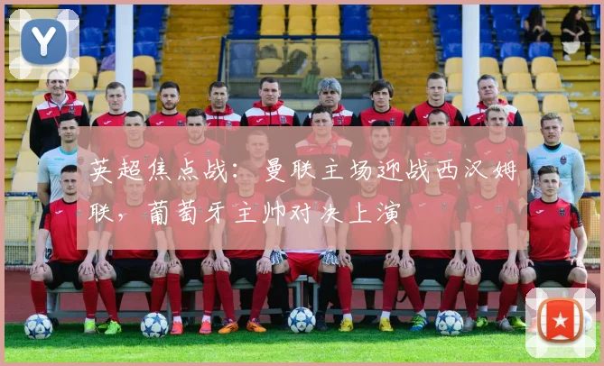 英超焦点战：曼联主场迎战西汉姆联，葡萄牙主帅对决上演