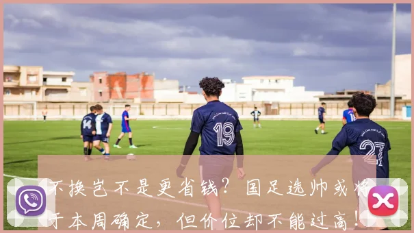 不换岂不是更省钱？国足选帅或将于本周确定，但价位却不能过高！