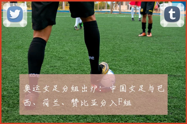 奥运女足分组出炉：中国女足与巴西、荷兰、赞比亚分入F组
