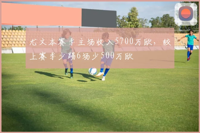 尤文本赛季主场收入5700万欧，较上赛季少踢6场少500万欧