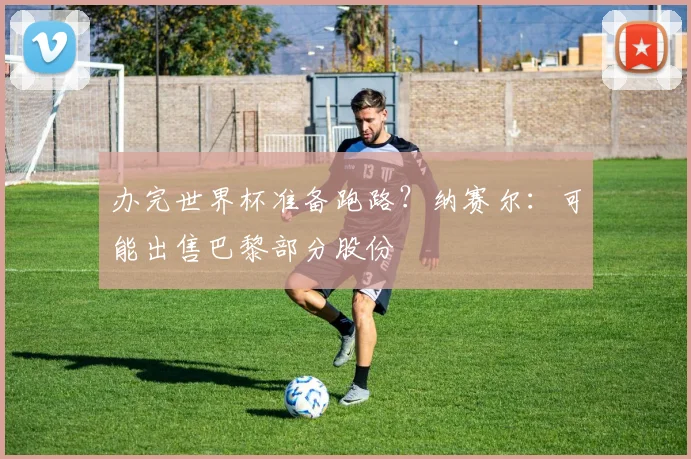 办完世界杯准备跑路？纳赛尔：可能出售巴黎部分股份