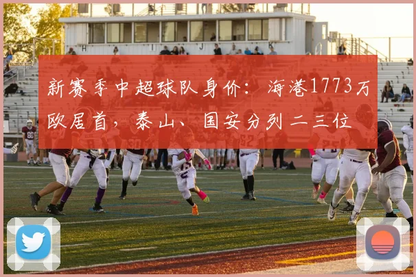 新赛季中超球队身价：海港1773万欧居首，泰山、国安分列二三位