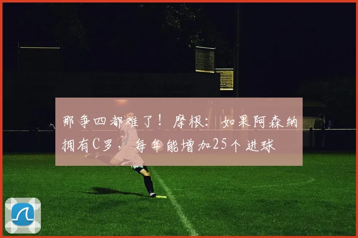 那争四都难了！摩根：如果阿森纳拥有C罗，每年能增加25个进球