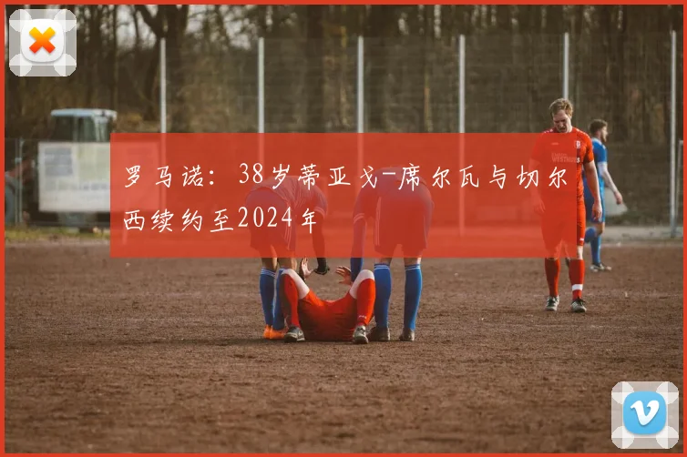 罗马诺：38岁蒂亚戈-席尔瓦与切尔西续约至2024年