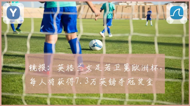镜报：英格兰女足若卫冕欧洲杯，每人将获得7.3万英镑夺冠奖金