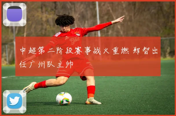 中超第二阶段赛事战火重燃 郑智出任广州队主帅