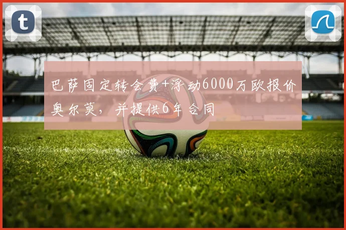 巴萨固定转会费+浮动6000万欧报价奥尔莫，并提供6年合同
